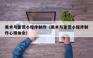 长沙美术与鉴赏小程序制作（美术与鉴赏小程序制作心得体会）