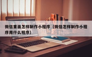 长沙微信里面怎样制作小程序（微信怎样制作小程序用什么程序）