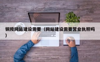 长沙铜陵网站建设需要（网站建设需要营业执照吗）