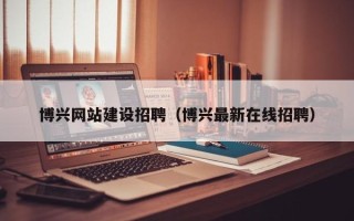 长沙博兴网站建设招聘（博兴最新在线招聘）