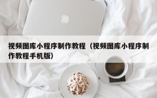 长沙视频图库小程序制作教程（视频图库小程序制作教程手机版）