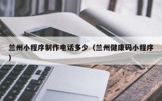 长沙兰州小程序制作电话多少（兰州健康码小程序）